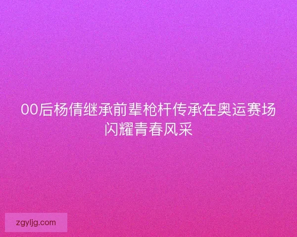 00后杨倩继承前辈枪杆传承在奥运赛场闪耀青春风采