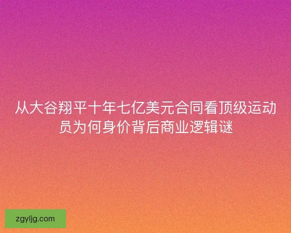 从大谷翔平十年七亿美元合同看顶级运动员为何身价背后商业逻辑谜