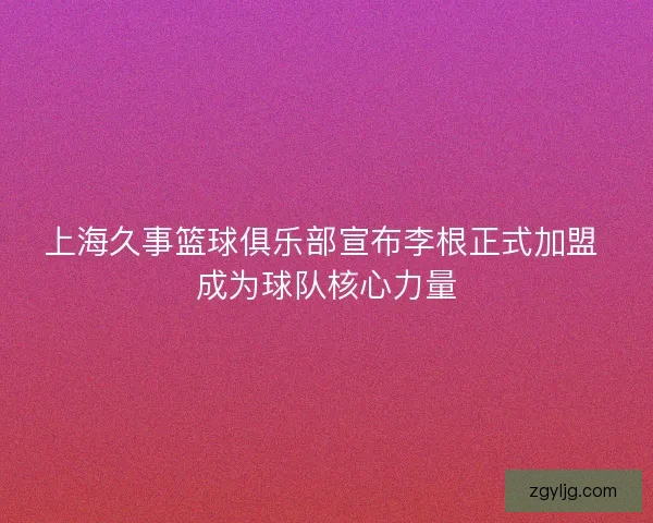 上海久事篮球俱乐部宣布李根正式加盟 成为球队核心力量